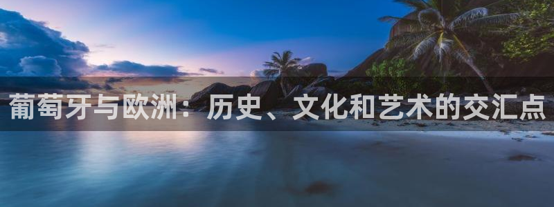南宫极悦平台官网版：葡萄牙与欧洲：历史、文化和艺术的交汇点