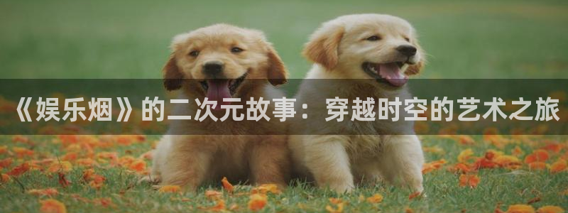 极悦平台官网版下载：《娱乐烟》的二次元故事：穿越时空的艺术之旅